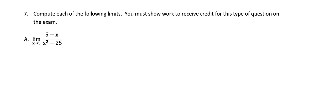 7. Compute each of the following limits. You must show work to receive credit for this type of question on
the exam.
5 — х
A. lim
х-5 x2 — 25
