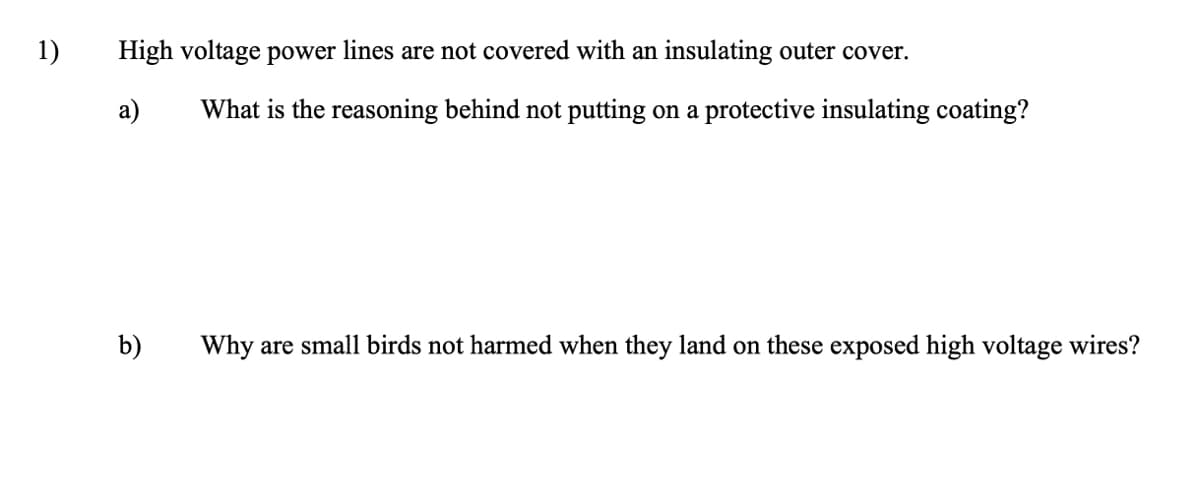 1)
High voltage power lines are not covered with an insulating outer cover.
a)
What is the reasoning behind not putting on a protective insulating coating?
b)
Why are small birds not harmed when they land on these exposed high voltage wires?
