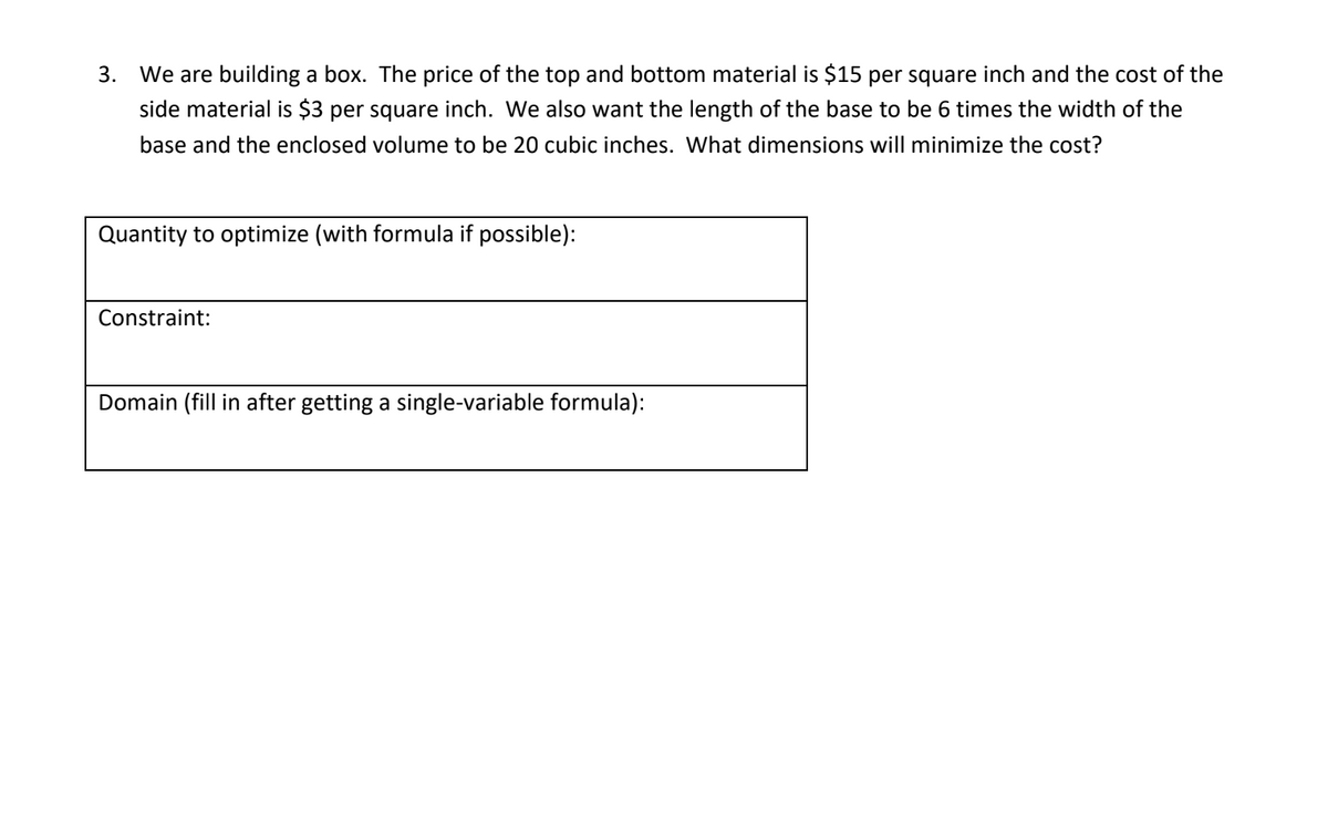 3. We are building a box. The price of the top and bottom material is $15 per square inch and the cost of the
side material is $3 per square inch. We also want the length of the base to be 6 times the width of the
base and the enclosed volume to be 20 cubic inches. What dimensions will minimize the cost?
Quantity to optimize (with formula if possible):
Constraint:
Domain
in after getting a single-v
iable for
