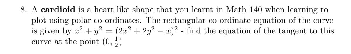 8. A cardioid is a heart like shape that you learnt in Math 140 when learning to
plot using polar co-ordinates. The rectangular co-ordinate equation of the curve
is given by x2 + y? = (2x² + 2y2 – x)2 - find the equation of the tangent to this
curve at the point (0, 5)
