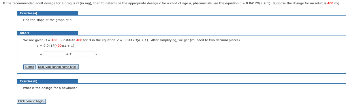 If the recommended adult dosage for a drug is D (in mg), then to determine the appropriate dosage c for a child of age a, pharmacists use the equation c = 0.0417D(a + 1). Suppose the dosage for an adult is 400 mg.
Exercise (a)
Find the slope of the graph of c.
Step 1
We are given D = 400. Substitute 400 for D in the equation c = 0.0417D(a + 1). After simplifying, we get (rounded to two decimal places)
c = 0.0417(400)(a + 1)
a +
Submit || Skip (you cannot come back)
Exercise (b)
What is the dosage for a newborn?
Click here to begin!
