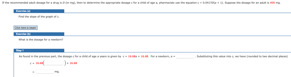 If the recommended adult dosage for a drug is D (in mg), then to determine the appropriate dosage c for a child of age a, pharmacists use the equation c = 0.0417D(a + 1). Suppose the dosage for an adult is 400 mg.
Exercise (a)
Find the slope of the graph of c.
Click here to begin!
Exercise (b)
What is the dosage for a newborn?
Step 1
As found in the previous part, the dosage c for a child of age a years is given by c = 16.68a + 16.68. For a newborn, a =
. Substituting this value into c, we have (rounded to two decimal places)
c = 16.68(
+ 16.68
mg.
