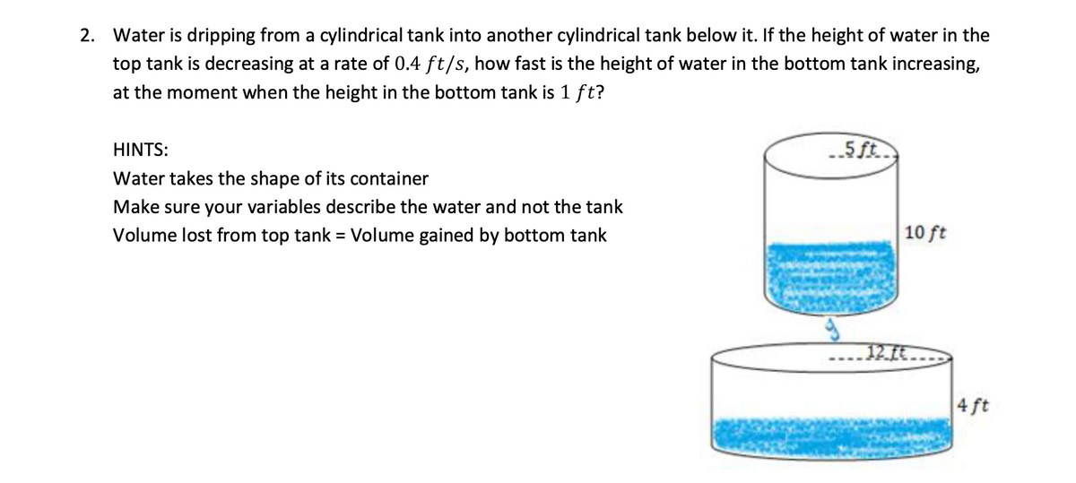 2. Water is dripping from a cylindrical tank into another cylindrical tank below it. If the height of water in the
top tank is decreasing at a rate of 0.4 ft/s, how fast is the height of water in the bottom tank increasing,
at the moment when the height in the bottom tank is 1 ft?
HINTS:
..5ft.
Water takes the shape of its container
Make sure your variables describe the water and not the tank
Volume lost from top tank = Volume gained by bottom tank
10 ft
12.ft.
4 ft
