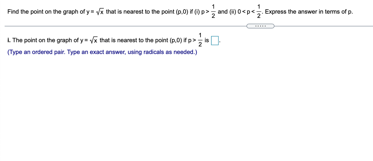 1
1
Find the point on the graph of y = /x that is nearest to the point (p,0) if (i) p>
and (ii) 0<p< -
2
Express the answer in terms of p.
2
... ..
i. The point on the graph of y = Vx that is nearest to the point (p,0) if p>
is
(Type an ordered pair. Type an exact answer, using radicals as needed.)
