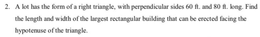 2. A lot has the form of a right triangle, with perpendicular sides 60 ft. and 80 ft. long. Find
the length and width of the largest rectangular building that can be erected facing the
hypotenuse of the triangle.

