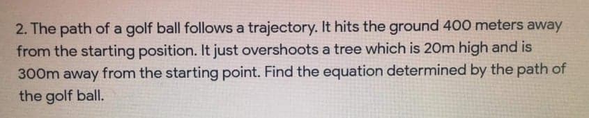 2. The path of a golf ball follows a trajectory. It hits the ground 400 meters away
from the starting position. It just overshoots a tree which is 20m high and is
300m away from the starting point. Find the equation determined by the path of
the golf ball.
