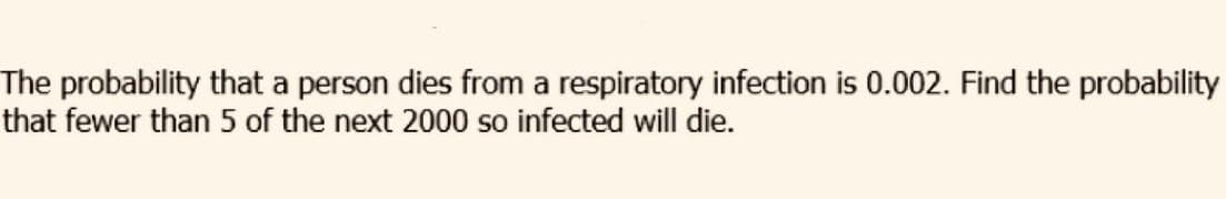 The probability that a person dies from a respiratory infection is 0.002. Find the probability
that fewer than 5 of the next 2000 so infected will die.
