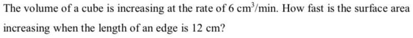 The volume of a cube is increasing at the rate of 6 cm/min. How fast is the surface area
increasing when the length of an edge is 12 cm?
