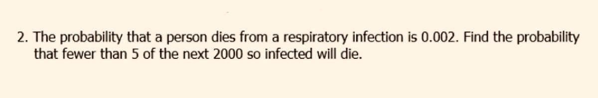 2. The probability that a person dies from a respiratory infection is 0.002. Find the probability
that fewer than 5 of the next 2000 so infected will die.
