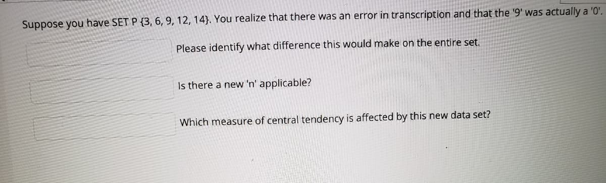 Suppose you have SET P {3, 6, 9, 12, 14}. You realize that there was an error in transcription and that the '9' was actually a '0'.
Please identify what difference this would make on the entire set.
Is there a new 'n' applicable?
Which measure of central tendency is affected by this new data set?
