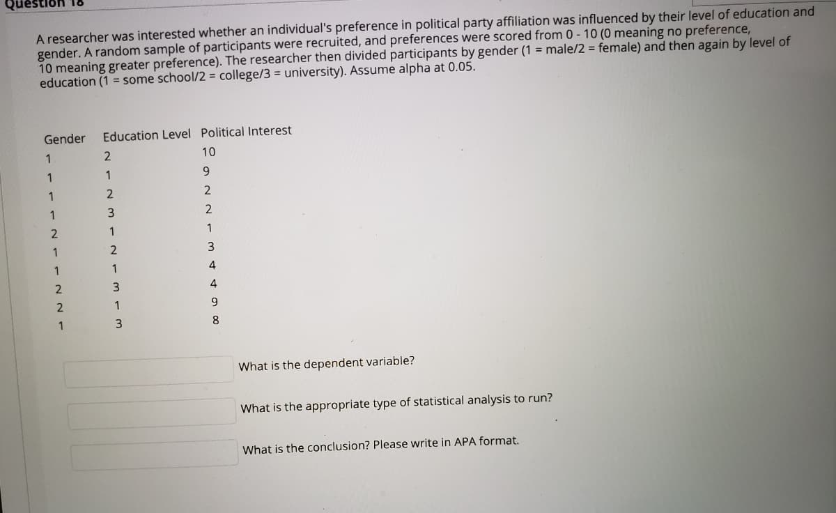 A researcher was interested whether an individual's preference in political party affiliation was influenced by their level of education and
gender. A random sample of participants were recruited, and preferences were scored from 0 - 10 (0 meaning no preference,
10 meaning greater preference). The researcher then divided participants by gender (1 = male/2 = female) and then again by level of
education (1 = some school/2 = college/3 = university). Assume alpha at 0.05.
Gender
Education Level Political Interest
1
10
1
1
9.
1
2
2
1
1
1
1
1
1
4
4
1
9.
1
3
8
What is the dependent variable?
What is the appropriate type of statistical analysis to run?
What is the conclusion? Please write in APA format.
