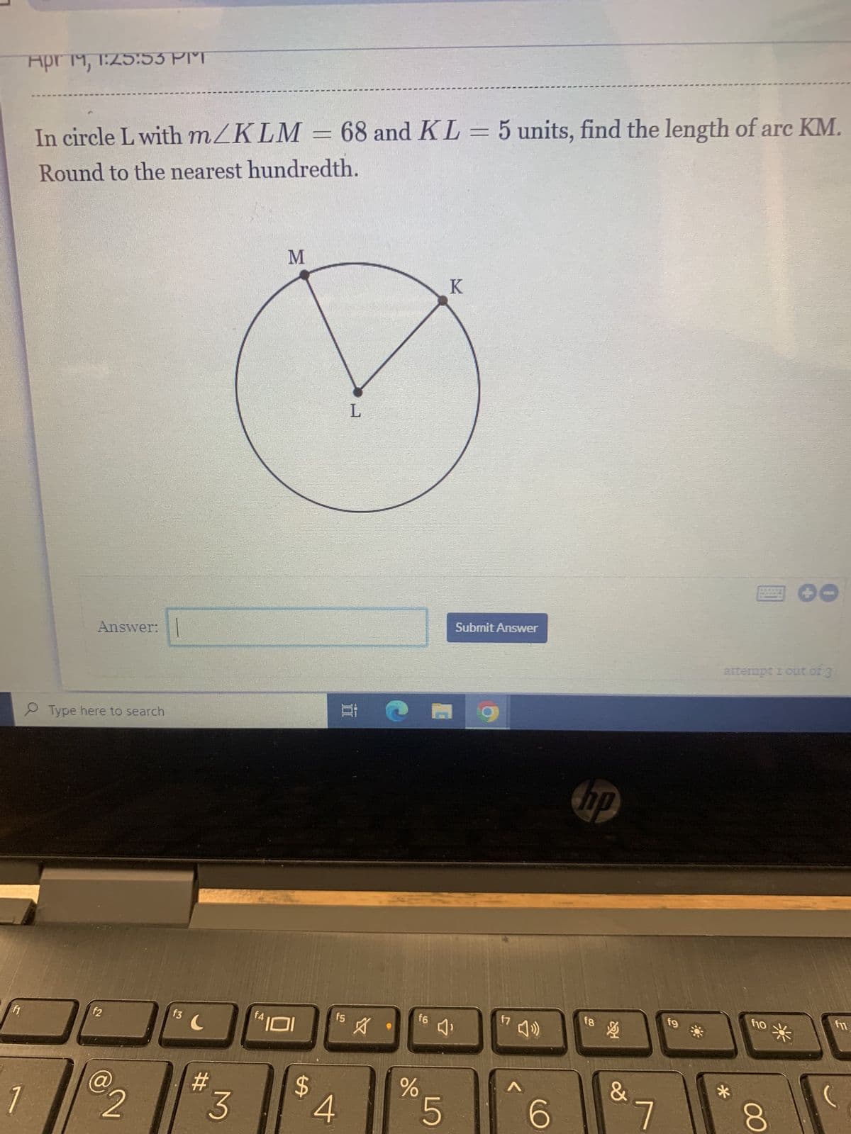 11
1
Apr 19, 1:25:53 PIT
In circle L with m/KLM = 68 and KL = 5 units, find the length of arc KM.
Round to the nearest hundredth.
Answer:
Type here to search
f2
€2
f3
C
#
f4
M
f5
$
3 4
L
E
A
%
16
K
4₁
5
Submit Answer
f7
40
A
6
hp
fg
&
7
fg
attempt 1 out of 3
*
f10
00
CO
E
fi