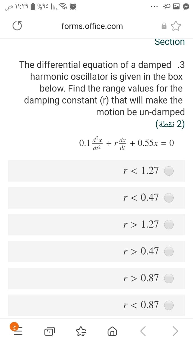 forms.office.com
Section
The differential equation of a damped .3
harmonic oscillator is given in the box
below. Find the range values for the
damping constant (r) that will make the
motion be un-damped
)2 نقطة(
0.1dx + rx + 0.55x = 0
dt2
dt
r < 1.27
r < 0.47
r > 1.27
r > 0.47
r > 0.87
r < 0.87
