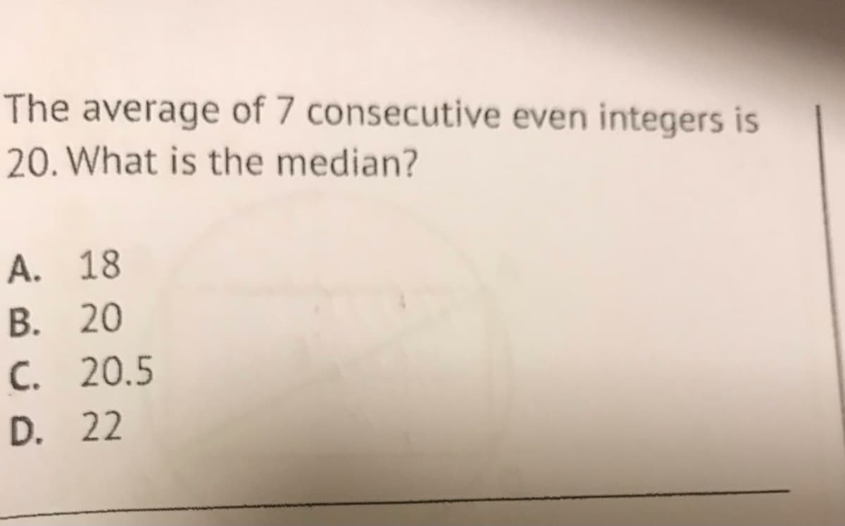 The average of 7 consecutive even integers is
20. What is the median?
A. 18
B. 20
C. 20.5
D. 22
