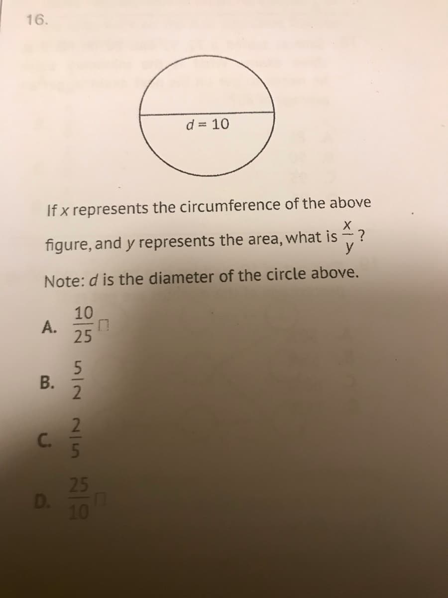 16.
d = 10
%3D
If x represents the circumference of the above
figure, and y represents the area, what is ?
y
Note: d is the diameter of the circle above.
10
А.
25
В.
2
C.
25
D.
10
