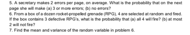 5. A secretary makes 2 errors per page, on average. What is the probability that on the next
page she will make (a) 3 or more errors; (b) no errors?
6. From a box of a dozen rocket-propelled grenade (RPG), 4 are selected at random and fired.
If the box contains 3 defective RPG's, what is the probability that (a) all 4 will fire? (b) at most
2 will not fire?
7. Find the mean and variance of the random variable in problem 6.
