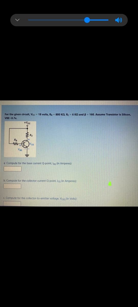 For the given circuit, Voc = 18 volts, Rg = 800 KO, RC = 6 KN and B = 160. Assume Transistor is Silicon,
VBE=0.7v.
+Vcc
V
a Compute for the base current Q-point, leo (in Amperes):
b. Compute for the collector current Q-point, Ico (in Amperes):
c. Compute for the collector-to-emitter voltage, Vceo (in Volts):
