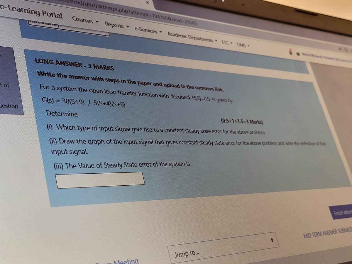 mod/quiz/attempt.php?attempt-1941698cmid 29385
e Learning Portal
Courses
Reports
e-Services Academic Departments ETC CMS
LONG ANSWER-3 MARKS
Write the answer with steps in the paper and upload in the common link.
t of
For a system the open loop transfer function with feedback H(S)=0,5 is given by
G(s) = 30(S+9) / S(S+4)(S+6)
uestion
Determine
(0.5+1+1.5-3 Marks)
O Which type of input signal give rise to a constant steady state error for the above problem
(11) Draw the graph of the input signal that gives constant steady state error for the above problem and write the definition of that
input signal.
(ii) The Value of Steady State error of the system is
Finish attem
MID TERM ANSWER SUBMISS
Jump to...
Meeting
