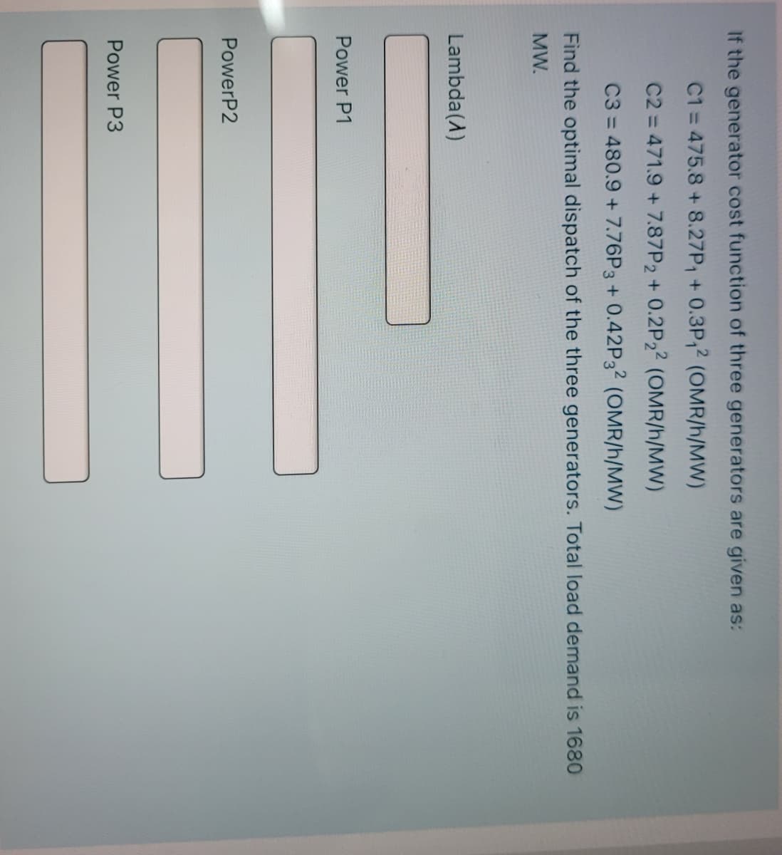 If the generator cost function of three generators are given as:
C1 = 475.8 +8.27P, + 0.3P,2 (OMR/h/MW)
C2 = 471.9 + 7.87P2 + 0.2P22 (OMR/h/MW)
C3 = 480.9 + 7.76P3 + 0.42P3? (OMR/h/MW)
Find the optimal dispatch of the three generators. Total load demand is 1680
MW.
Lambda(A)
Power P1
PowerP2
Power P3
