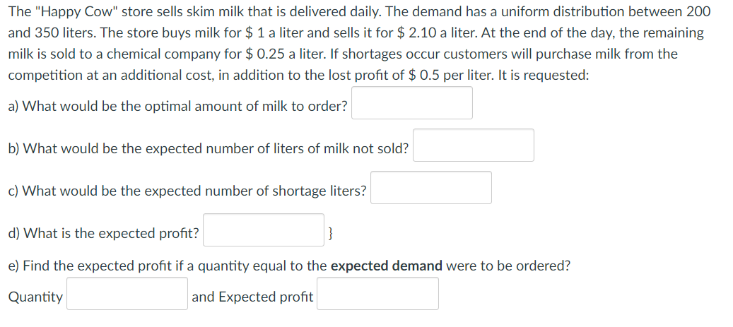 The "Happy Cow" store sells skim milk that is delivered daily. The demand has a uniform distribution between 200
and 350 liters. The store buys milk for $ 1 a liter and sells it for $ 2.10 a liter. At the end of the day, the remaining
milk is sold to a chemical company for $ 0.25 a liter. If shortages occur customers will purchase milk from the
competition at an additional cost, in addition to the lost profit of $ 0.5 per liter. It is requested:
a) What would be the optimal amount of milk to order?
b) What would be the expected number of liters of milk not sold?
c) What would be the expected number of shortage liters?
d) What is the expected profit?
e) Find the expected profit if a quantity equal to the expected demand were to be ordered?
Quantity
and Expected profit
