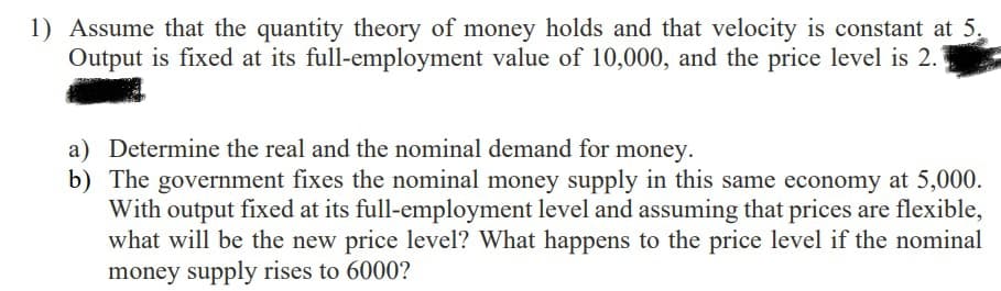 1) Assume that the quantity theory of money holds and that velocity is constant at 5.
Output is fixed at its full-employment value of 10,000, and the price level is 2.
a) Determine the real and the nominal demand for money.
b) The government fixes the nominal money supply in this same economy at 5,000.
With output fixed at its full-employment level and assuming that prices are flexible,
what will be the new price level? What happens to the price level if the nominal
money supply rises to 6000?