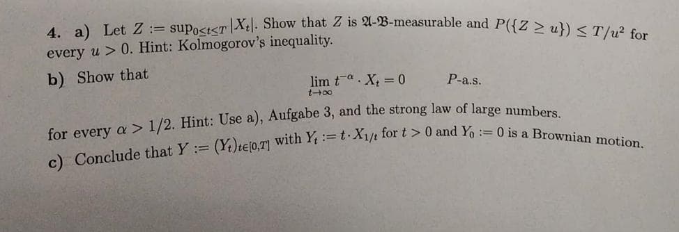 4. a) Let Z suPo<t<TX. Show that Z is A-B-measurable and P({Z ≥ u}) <T/u² for
every u> 0. Hint: Kolmogorov's inequality.
b) Show that
lim ta X₂ = 0
t-x
P-a.s.
for every a > 1/2. Hint: Use a), Aufgabe 3, and the strong law of large numbers.
c) Conclude that Y = (Yt)te[0,7] with Y=t X1/t for t> 0 and Yo:= 0 is a Brownian motion.