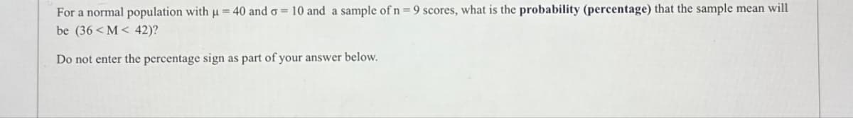 For a normal population with µ = 40 and o= 10 and a sample of n=9 scores, what is the probability (percentage) that the sample mean will
be (36<M< 42)?
Do not enter the percentage sign as part of your answer below.