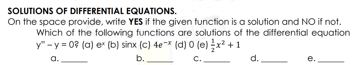 SOLUTIONS OF DIFFERENTIAL EQUATIONS.
On the space provide, write YES if the given function is a solution and NO if not.
Which of the following functions are solutions of the differential equation
y" - y = 0? (a) e* (b) sinx (c) 4e-* (d) 0 (e) x² + 1
a.
b.
d.
