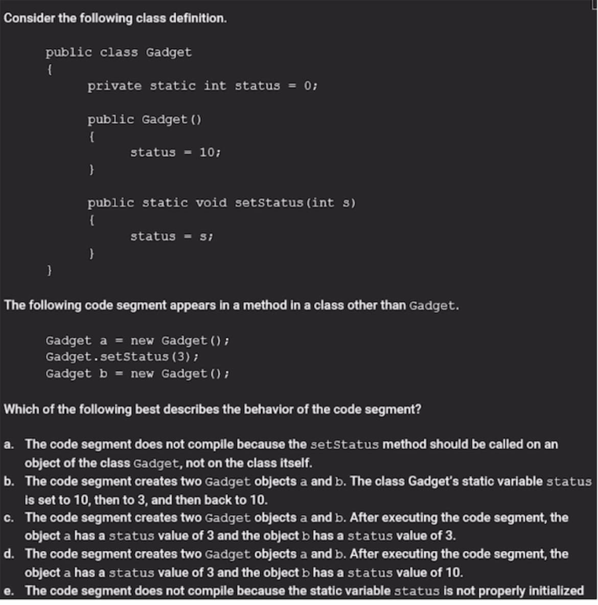 Consider the following class definition.
public class Gadget
{
private static int status = 0;
public Gadget ()
{
status - 10;
public static void setstatus (int s)
{
status
The following code segment appears in a method in a class other than Gadget.
Gadget a = new Gadget () ;
Gadget.setstatus(3);
Gadget b = new Gadget () ;
Which of the following best describes the behavior of the code segment?
a. The code segment does not compile because the setstatus method should be called on an
object of the class Gadget, not on the class itself.
b. The code segment creates two Gadget objects a and b. The class Gadget's static variable status
is set to 10, then to 3, and then back to 10.
c. The code segment creates two Gadget objects a and b. After executing the code segment, the
object a has a status value of 3 and the object b has a status value of 3.
d. The code segment creates two Gadget objects a and b. After executing the code segment, the
object a has a status value of 3 and the object b has a status value of 10.
e. The code segment does not compile because the static variable status is not properly initialized
