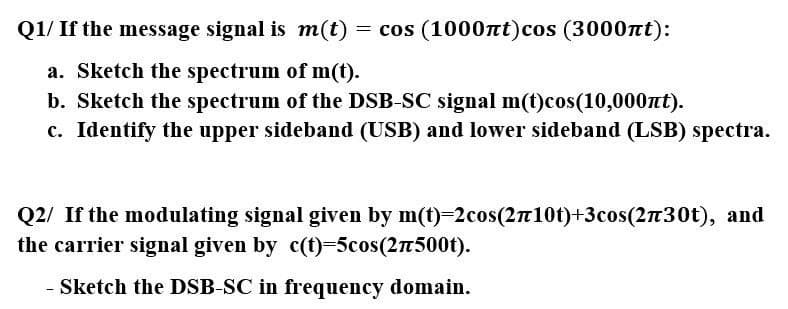 Q1/ If the message signal is m(t)
= cos (10007tt)cos (3000Tt):
a. Sketch the spectrum of m(t).
b. Sketch the spectrum of the DSB-SC signal m(t)cos(10,000nt).
c. Identify the upper sideband (USB) and lower sideband (LSB) spectra.
Q2/ If the modulating signal given by m(t)=2cos(2n10t)+3cos(230t), and
the carrier signal given by c(t)=5cos(2n500t).
Sketch the DSB-SC in frequency domain.
