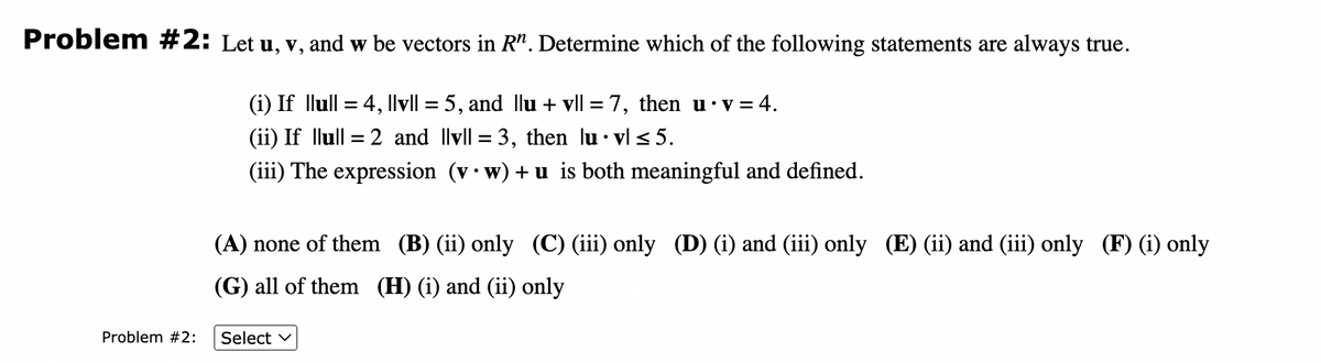 Problem #2: Let u, v, and w be vectors in Rn. Determine which of the following statements are always true.
Problem #2:
(i) If llull = 4, ||v|| = 5, and Ilu + vll = 7, then u•v=4.
(ii) If llull = 2 and lvl = 3, then lu.vl ≤5.
(iii) The expression (vw) + u is both meaningful and defined.
(A) none of them (B) (ii) only (C) (iii) only (D) (i) and (iii) only (E) (ii) and (iii) only (F) (i) only
(G) all of them (H) (i) and (ii) only
Select