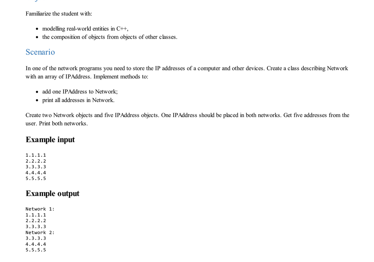 Familiarize the student with:
• modelling real-world entities in C++,
• the composition of objects from objects of other classes.
Scenario
In one of the network programs you need to store the IP addresses of a computer and other devices. Create a class describing Network
with an array of IPAddress. Implement methods to:
• add one IPAddress to Network;
print all addresses in Network.
Create two Network objects and five IPAddress objects. One IPAddress should be placed in both networks. Get five addresses from the
user. Print both networks.
Example input
1.1.1.1
2.2.2.2
3.3.3.3
4.4.4.4
5.5.5.5
Example output
Network 1:
1.1.1.1
2.2.2.2
3.3.3.3
Network 2:
3.3.3.3
4.4.4.4
5.5.5.5
