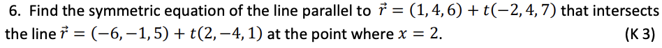 6. Find the symmetric equation of the line parallel to ở = (1,4, 6) + t(−2, 4, 7) that intersects
the line 7 = (-6, −1, 5) + t(2,−4, 1) at the point where x = 2.
(K 3)