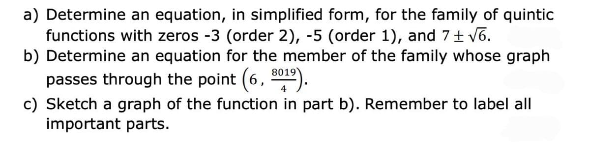 a) Determine an equation, in simplified form, for the family of quintic
functions with zeros -3 (order 2), -5 (order 1), and 7 V6.
b) Determine an equation for the member of the family whose graph
8019
passes through the point (6, 012).
c) Sketch a graph of the function in part b). Remember to label all
important parts.
4
