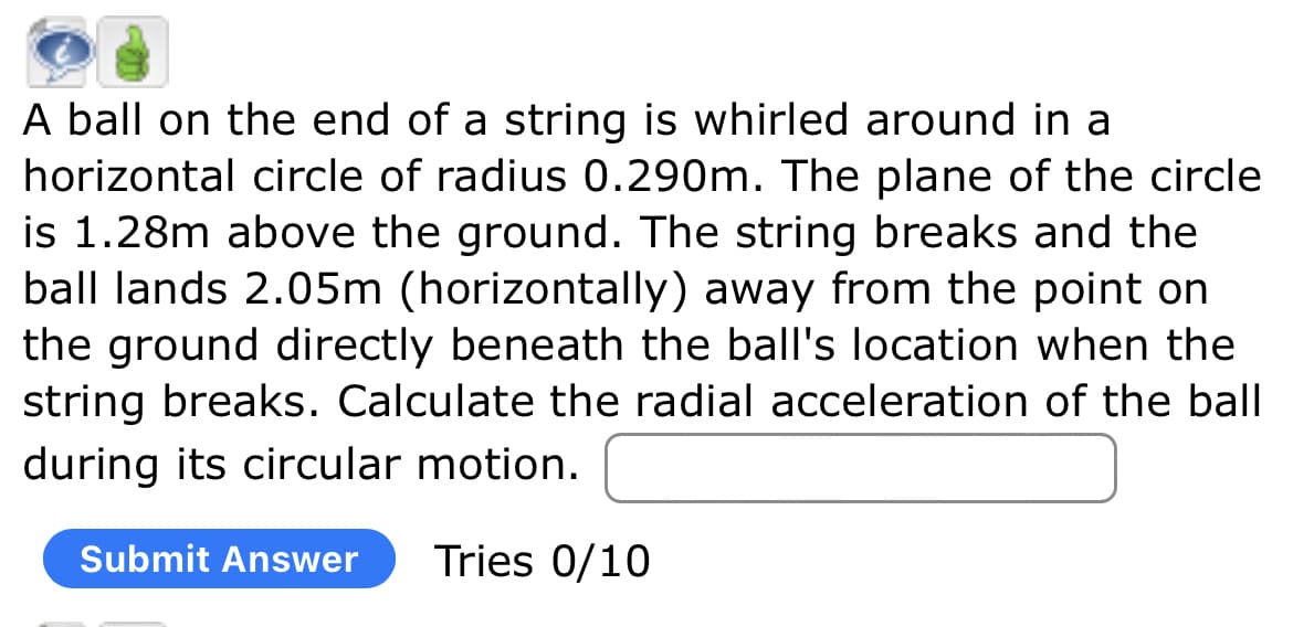 A ball on the end of a string is whirled around in a
horizontal circle of radius 0.290m. The plane of the circle
is 1.28m above the ground. The string breaks and the
ball lands 2.05m (horizontally) away from the point on
the ground directly beneath the ball's location when the
string breaks. Calculate the radial acceleration of the ball
during its circular motion.
Submit Answer Tries 0/10