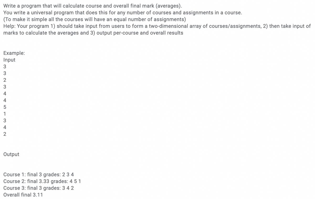 Write a program that will calculate course and overall final mark (averages).
You write a universal program that does this for any number of courses and assignments in a course.
(To make it simple all the courses will have an equal number of assignments)
Help: Your program 1) should take input from users to form a two-dimensional array of courses/assignments, 2) then take input of
marks to calculate the averages and 3) output per-course and overall results
Example:
Input
3
3
3
4
1
3
4
Output
Course 1: final 3 grades: 2 3 4
Course 2: final 3.33 grades: 4 5 1
Course 3: final 3 grades: 3 42
Overall final 3.11
