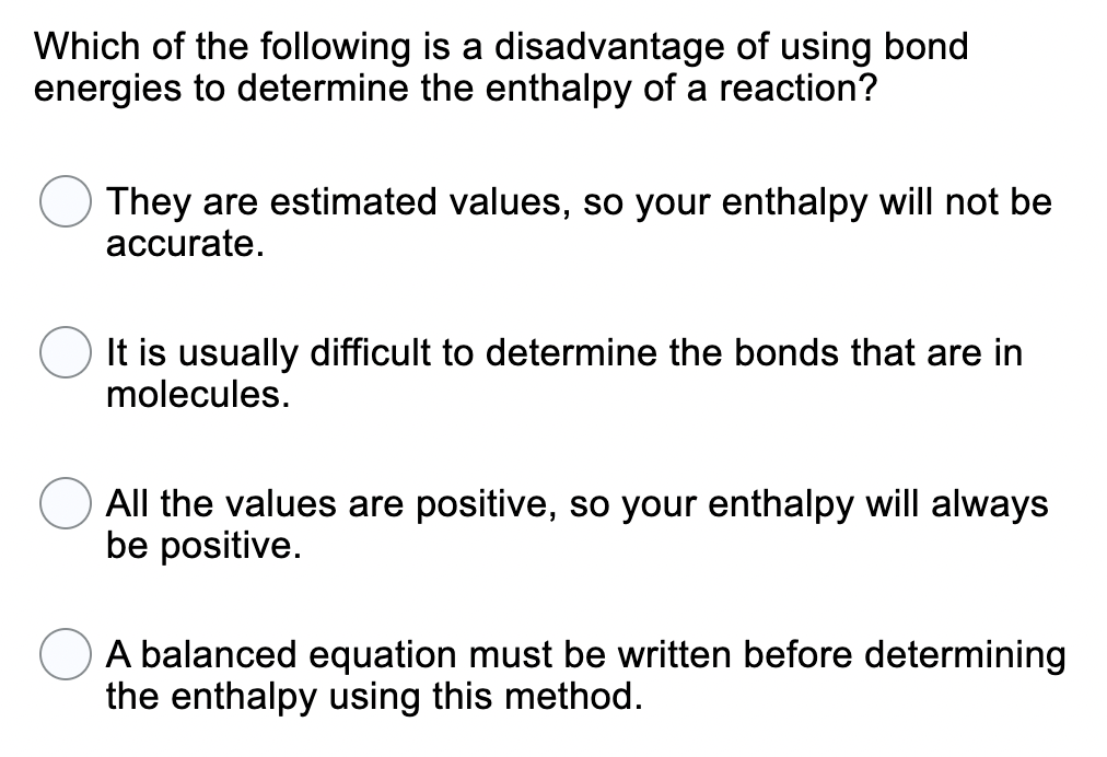 Which of the following is a disadvantage of using bond
energies to determine the enthalpy of a reaction?
They are estimated values, so your enthalpy will not be
accurate.
It is usually difficult to determine the bonds that are in
molecules.
All the values are positive,
be positive.
your enthalpy will always
A balanced equation must be written before determining
the enthalpy using this method.
