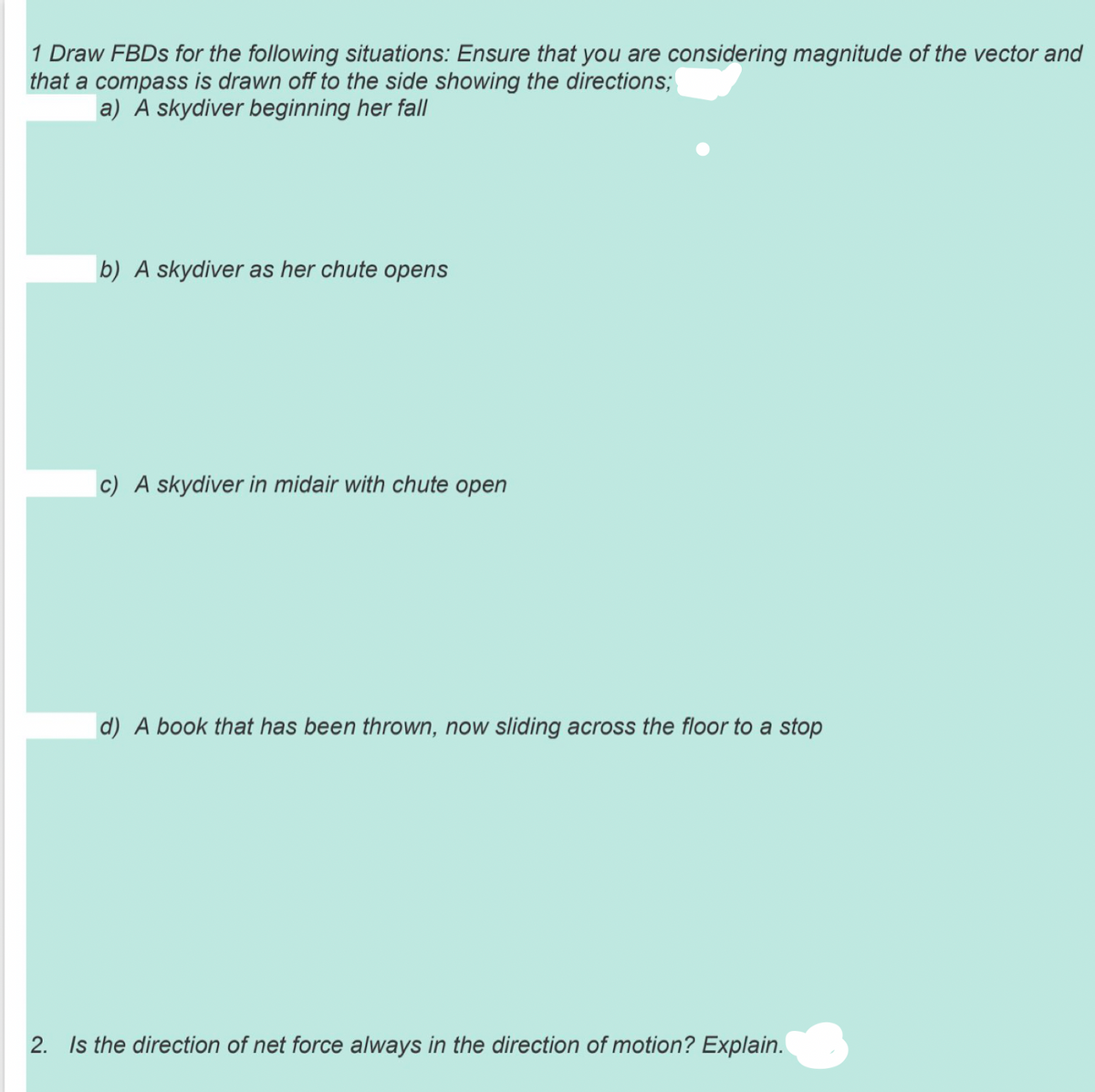 1 Draw FBDS for the following situations: Ensure that you are considering magnitude of the vector and
that a compass is drawn off to the side showing the directions;
a) A skydiver beginning her fall
b) A skydiver as her chute opens
|c) A skydiver in midair with chute open
d) A book that has been thrown, now sliding across the floor to a stop
2. Is the direction of net force always in the direction of motion? Explain.
