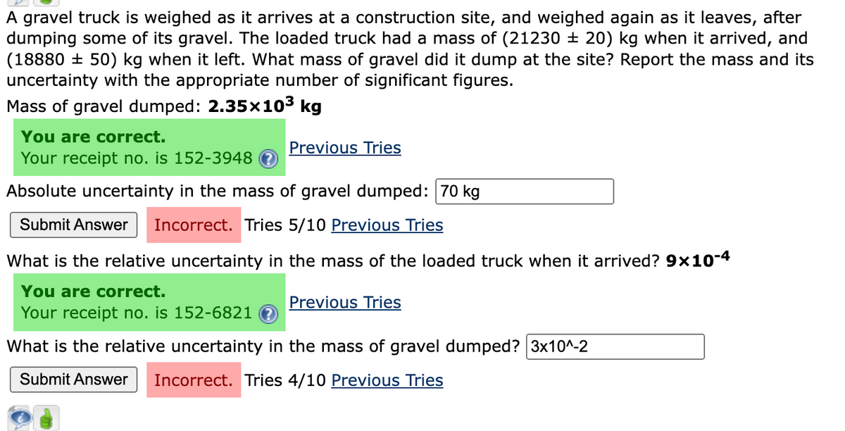 A gravel truck is weighed as it arrives at a construction site, and weighed again as it leaves, after
dumping some of its gravel. The loaded truck had a mass of (21230 ± 20) kg when it arrived, and
(1888050) kg when it left. What mass of gravel did it dump at the site? Report the mass and its
uncertainty with the appropriate number of significant figures.
Mass of gravel dumped: 2.35x10³ kg
You are correct.
Your receipt no. is 152-3948
Absolute uncertainty in the mass of gravel dumped: 70 kg
Submit Answer Incorrect. Tries 5/10 Previous Tries
Previous Tries
What is the relative uncertainty in the mass of the loaded truck when it arrived? 9×10-4
You are correct.
Previous Tries
Your receipt no. is 152-6821 ?
What is the relative uncertainty in the mass of gravel dumped? 3x10^-2
Submit Answer Incorrect. Tries 4/10 Previous Tries