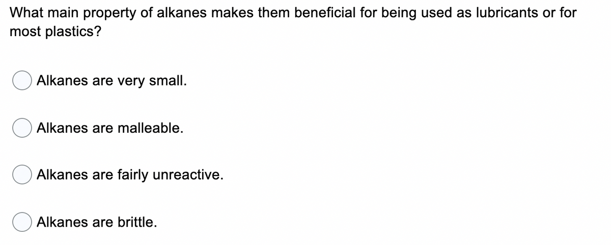 What main property of alkanes makes them beneficial for being used as lubricants or for
most plastics?
Alkanes are very small.
Alkanes are malleable.
Alkanes are fairly unreactive.
Alkanes are brittle.
