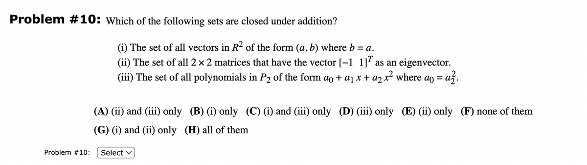 Problem #10: Which of the following sets are closed under addition?
Problem #10:
(i) The set of all vectors in R² of the form (a, b) where b = a.
(ii) The set of all 2 × 2 matrices that have the vector [-1 1] as an eigenvector.
(iii) The set of all polynomials in P2 of the form a + a₁ x + a₂ x² where ao = a².
(A) (ii) and (iii) only (B) (i) only (C) (i) and (iii) only (D) (iii) only (E) (ii) only (F) none of them
(G) (i) and (ii) only (H) all of them
Select ✓