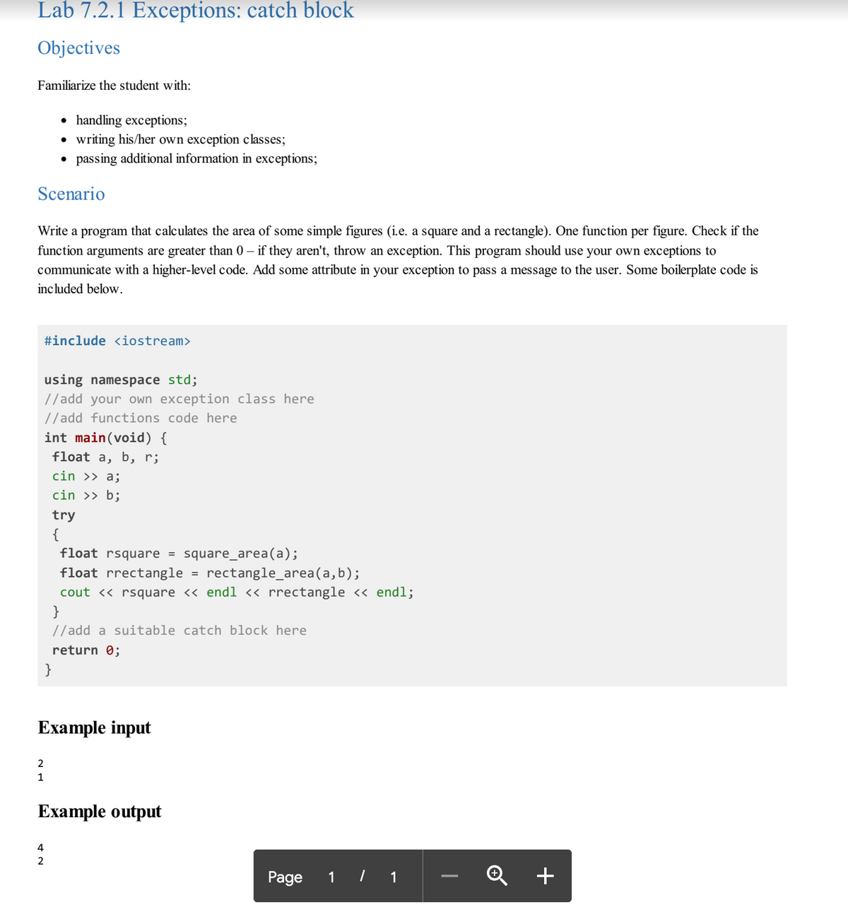 Lab 7.2.1 Exceptions: catch block
Objectives
Familiarize the student with:
• handling exceptions;
writing his/her own exception classes;
• passing additional information in exceptions;
Scenario
Write a program that calculates the area of some simple figures (i.e. a square and a rectangle). One function per figure. Check if the
function arguments are greater than 0 – if they aren't, throw an exception. This program should use your own exceptions to
communicate with a higher-level code. Add some attribute in your exception to pass a message to the user. Some boilerplate code is
included below.
#include <iostream>
using namespace std;
//add your own exception class here
//add functions code here
int main(void) {
float a, b, r;
cin >> a;
cin >> b;
try
{
square_area(a);
rectangle_area(a,b);
float rsquare
float rrectangle
cout <« rsquare << endl « rrectangle << endl;
}
//add a suitable catch block here
return 0;
Example input
2
1
Example output
4
Page 1 / 1
+
-
