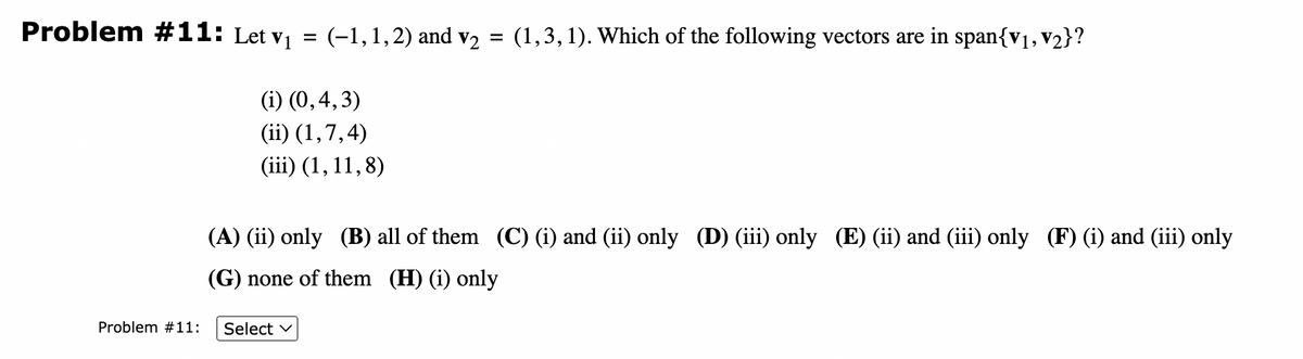 Problem #11: Let v₁
=
Problem #11:
(-1, 1, 2) and v₂ = (1,3,1). Which of the following vectors are in span{V₁, V₂}?
(i) (0,4,3)
(ii) (1,7,4)
(iii) (1, 11,8)
(A) (ii) only (B) all of them (C) (i) and (ii) only (D) (iii) only (E) (ii) and (iii) only (F) (i) and (iii) only
(G) none of them (H) (i) only
Select ✓