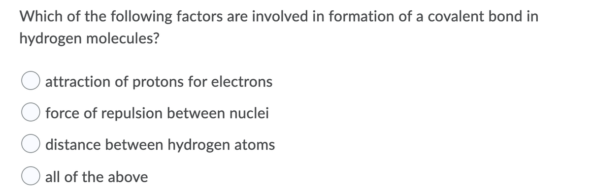 Which of the following factors are involved in formation of a covalent bond in
hydrogen molecules?
attraction of protons for electrons
force of repulsion between nuclei
distance between hydrogen atoms
all of the above
