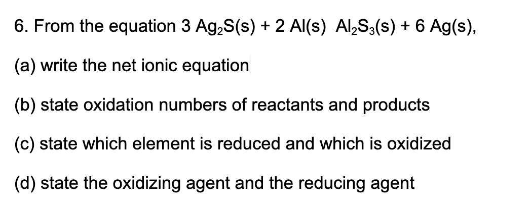 6. From the equation 3 Ag,S(s) + 2 Al(s) Al,S3(s) + 6 Ag(s),
(a) write the net ionic equation
(b) state oxidation numbers of reactants and products
(c) state which element is reduced and which is oxidized
(d) state the oxidizing agent and the reducing agent
