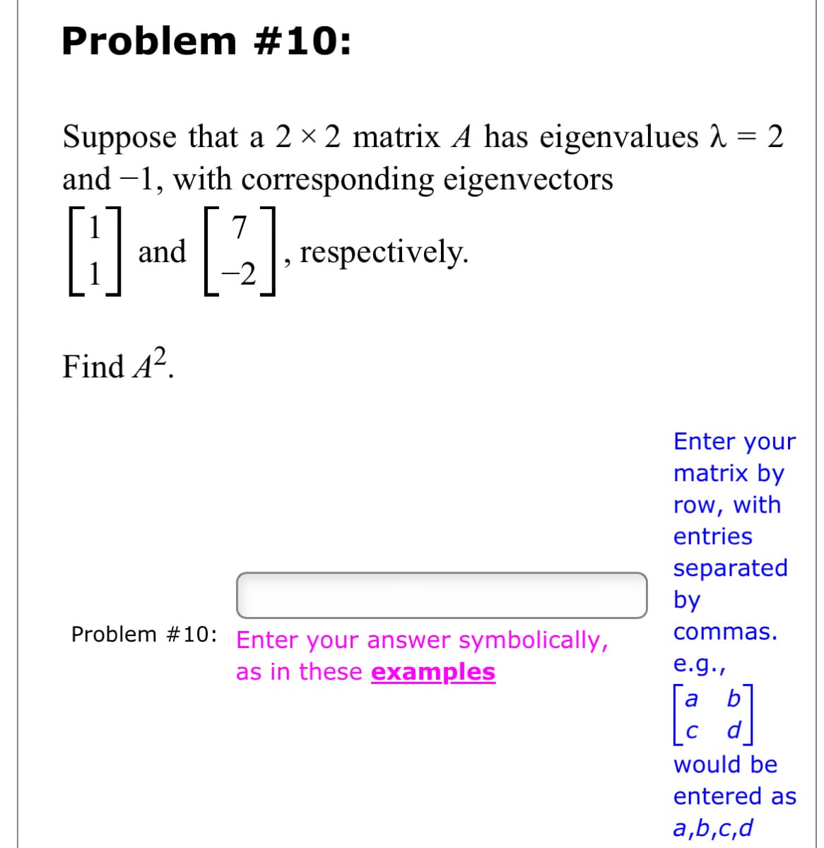 Problem #10:
Suppose that a 2 × 2 matrix A has eigenvalues λ = 2
and -1, with corresponding eigenvectors
[]
H
respectively.
Find 4².
and
7
[2]
Problem #10: Enter your answer symbolically,
as in these examples
Enter your
matrix by
row, with
entries
separated
by
commas.
e.g.,
[a b]
would be
entered as
a,b,c,d