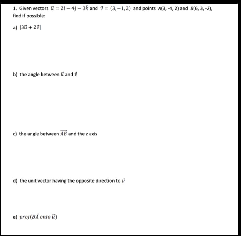 1. Given vectors ū= 21 - 4ĵ- 3k and =(3,-1,2) and points A(3,-4, 2) and B(6, 3, -2),
find if possible:
a) |3ū + 2v|
b) the angle between u and
c) the angle between AB and the z axis
d) the unit vector having the opposite direction to
e) proj(BA onto ū)