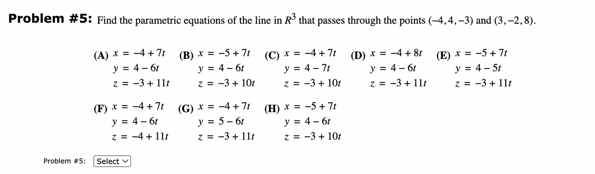 Problem #5: Find the parametric equations of the line in R³ that passes through the points (-4,4, −3) and (3,-2, 8).
(A) x = −4+ 7t
y = 4 - 6t
(B) x = −5+7t
y = 4 - 6t
Z = -3 + 10t
(C) x = −4+7t
y = 4 - 7t
Z = −3+ 10t
(D) x = −4+8t
y = 4 - 6t
z = −3+ 11t
(E) x = −5+7t
y = 4 - 5t
z =
z = −3+ 11t
Problem #5:
−3+ 11t
-3
(F) x = −4+7t
y = 4 - 6t
z = -4 + 11t
Select V
(G) x =
y =
−4+ 7t
5 - 6t
z = −3+ 11t
-3
Z
(H) x = −5+7t
y = 4 - 6t
Z = -3 + 10t