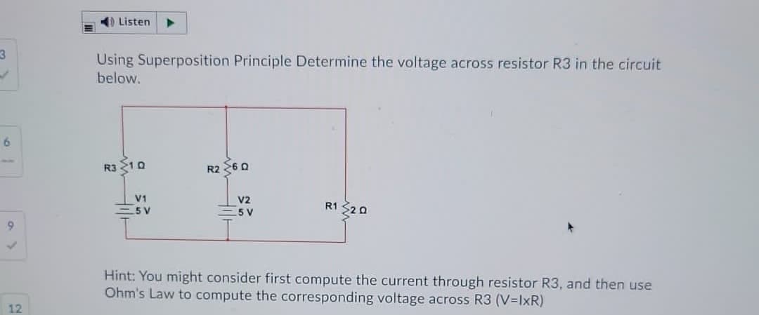 4) Listen
Using Superposition Principle Determine the voltage across resistor R3 in the circuit
below.
6.
R3 210
R2 260
V1
V2
= 5 V
- 5 V
R1 $20
Hint: You might consider first compute the current through resistor R3, and then use
Ohm's Law to compute the corresponding voltage across R3 (V=IxR)
12
