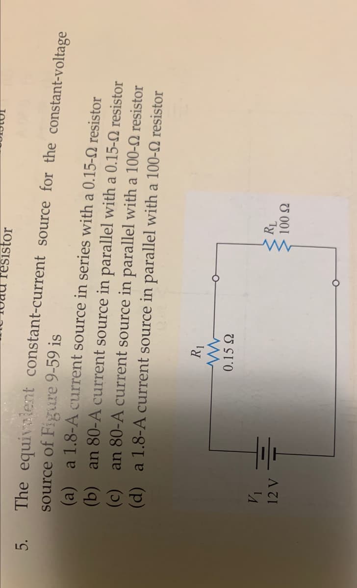 resistor
5.
The equivalent constant-current source for the constant-voltage
source of Figure 9-59 is
(a) a 1.8-A current source in series with a 0.15-2 resistor
(b) an 80-A current source in parallel with a 0.15-2 resistor
(c) an 80-A current source in parallel with a 100-2 resistor
(d) a 1.8-A current source in parallel with a 100-2 resistor
0.15 Q
Ty
U 001
